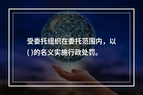 受委托组织在委托范围内，以( )的名义实施行政处罚。