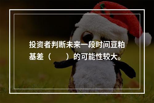 投资者判断未来一段时间豆粕基差（　　）的可能性较大。