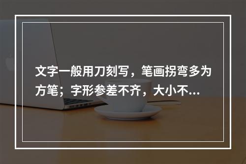 文字一般用刀刻写，笔画拐弯多为方笔；字形参差不齐，大小不均；