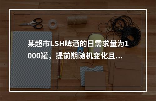 某超市LSH啤酒的日需求量为1000罐，提前期随机变化且服