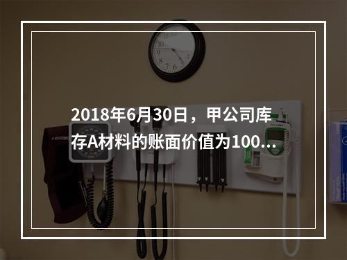 2018年6月30日，甲公司库存A材料的账面价值为100万元