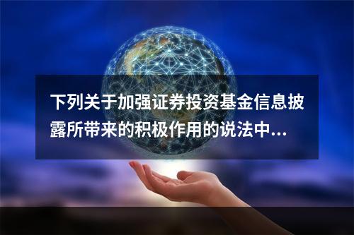 下列关于加强证券投资基金信息披露所带来的积极作用的说法中，错