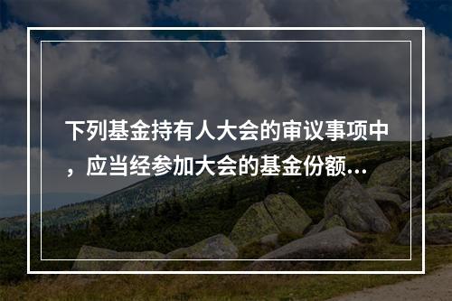 下列基金持有人大会的审议事项中，应当经参加大会的基金份额持有