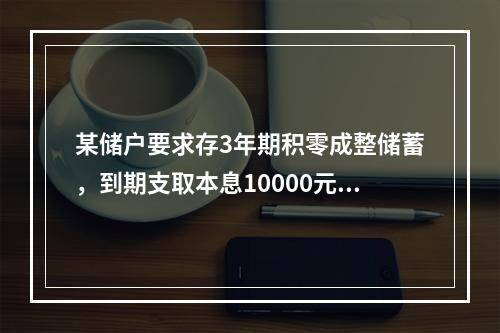 某储户要求存3年期积零成整储蓄，到期支取本息10000元，如