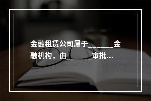 金融租赁公司属于______金融机构，由______审批设立