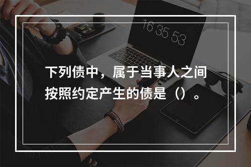 下列债中，属于当事人之间按照约定产生的债是（）。