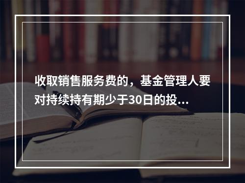 收取销售服务费的，基金管理人要对持续持有期少于30日的投资人