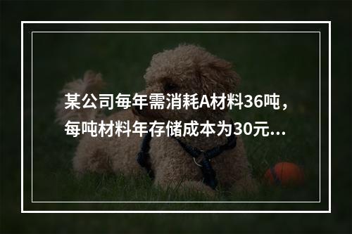 某公司毎年需消耗A材料36吨，每吨材料年存储成本为30元，平