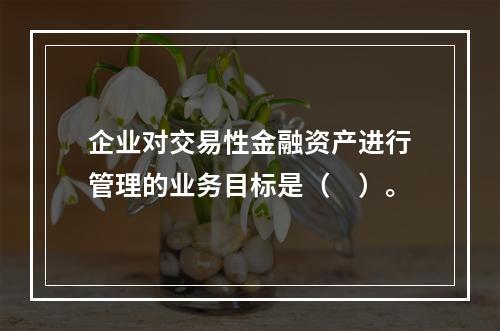 企业对交易性金融资产进行管理的业务目标是（　）。