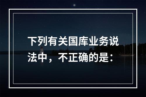 下列有关国库业务说法中，不正确的是：