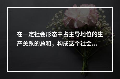 在一定社会形态中占主导地位的生产关系的总和，构成这个社会的（