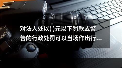 对法人处以( )元以下罚款或警告的行政处罚可以当场作出行政处