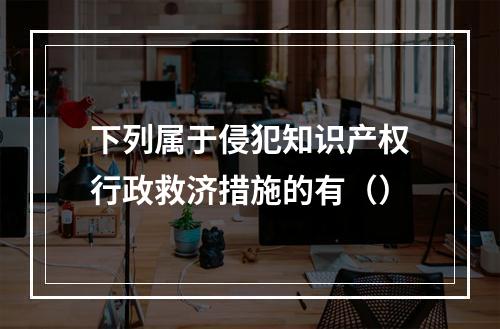 下列属于侵犯知识产权行政救济措施的有（）