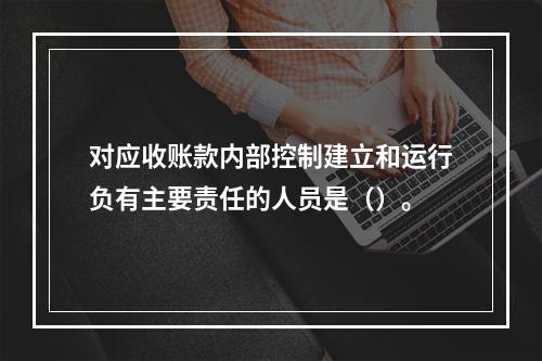 对应收账款内部控制建立和运行负有主要责任的人员是（）。