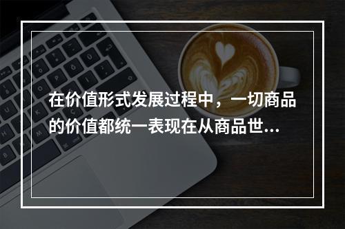 在价值形式发展过程中，一切商品的价值都统一表现在从商品世界中