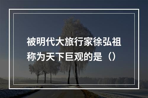 被明代大旅行家徐弘祖称为天下巨观的是（）