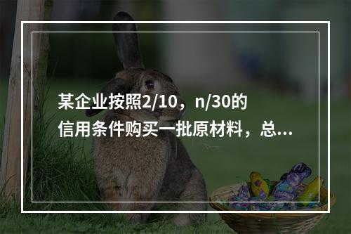 某企业按照2/10，n/30的信用条件购买一批原材料，总价款