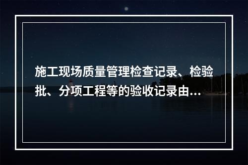 施工现场质量管理检查记录、检验批、分项工程等的验收记录由（