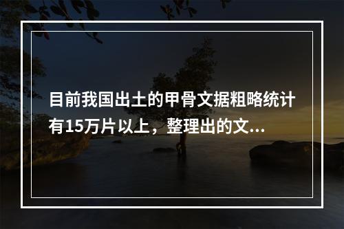 目前我国出土的甲骨文据粗略统计有15万片以上，整理出的文字有