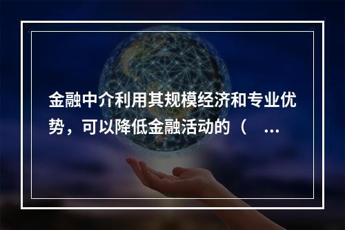 金融中介利用其规模经济和专业优势，可以降低金融活动的（　　）