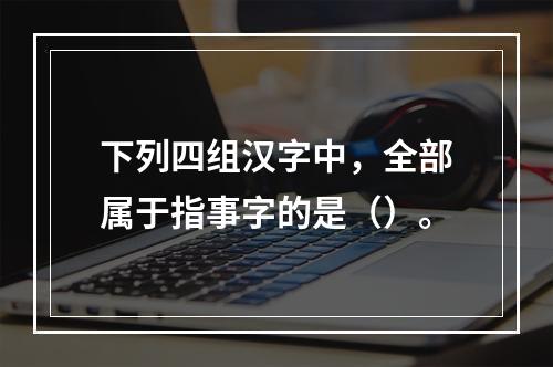 下列四组汉字中，全部属于指事字的是（）。