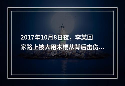 2017年10月8日夜，李某回家路上被人用木棍从背后击伤，现