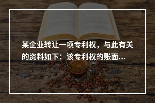 某企业转让一项专利权，与此有关的资料如下：该专利权的账面余额