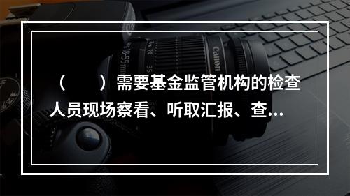 （　　）需要基金监管机构的检查人员现场察看、听取汇报、查验资