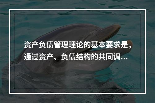 资产负债管理理论的基本要求是，通过资产、负债结构的共同调整，