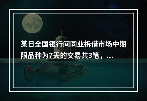 某日全国银行间同业拆借市场中期限品种为7天的交易共3笔，其中