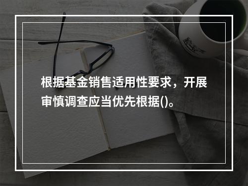 根据基金销售适用性要求，开展审慎调查应当优先根据()。