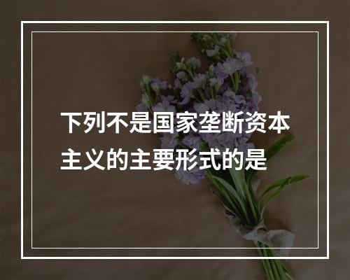 下列不是国家垄断资本主义的主要形式的是