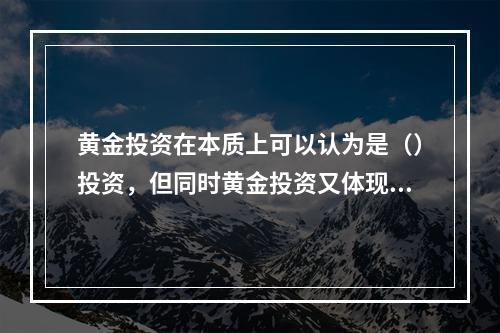 黄金投资在本质上可以认为是（）投资，但同时黄金投资又体现出货