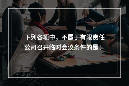 下列各项中，不属于有限责任公司召开临时会议条件的是：