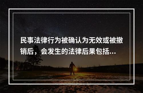 民事法律行为被确认为无效或被撤销后，会发生的法律后果包括：