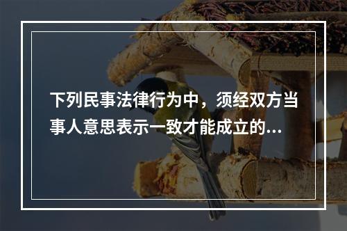 下列民事法律行为中，须经双方当事人意思表示一致才能成立的是（