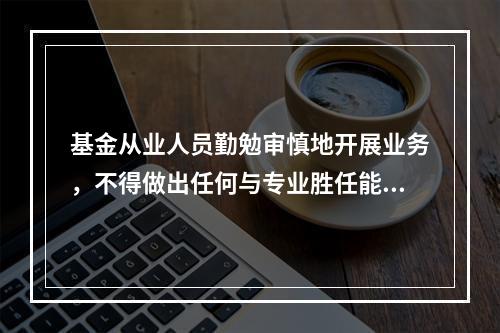 基金从业人员勤勉审慎地开展业务，不得做出任何与专业胜任能力相