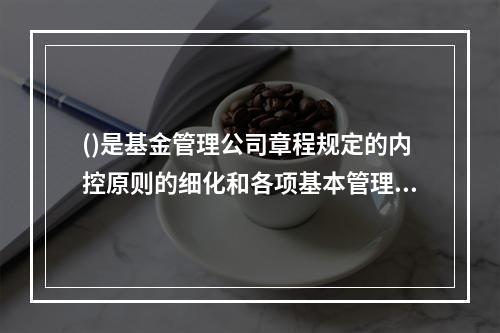 ()是基金管理公司章程规定的内控原则的细化和各项基本管理制度