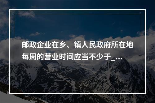 邮政企业在乡、镇人民政府所在地每周的营业时间应当不少于___