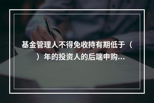 基金管理人不得免收持有期低于（　　）年的投资人的后端申购（认