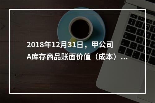 2018年12月31日，甲公司A库存商品账面价值（成本）为6