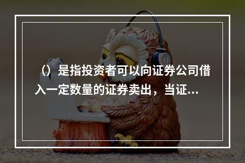 （）是指投资者可以向证券公司借入一定数量的证券卖出，当证券价