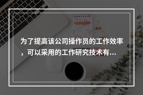 为了提高该公司操作员的工作效率，可以采用的工作研究技术有（　