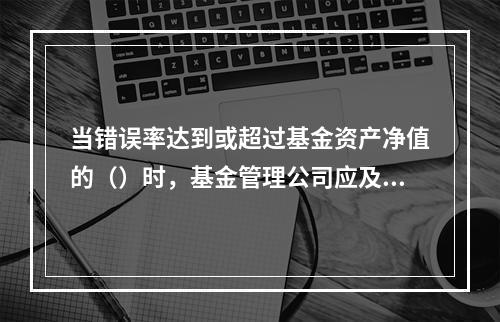 当错误率达到或超过基金资产净值的（）时，基金管理公司应及时向