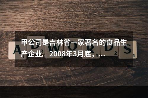 甲公司是吉林省一家著名的食品生产企业。2008年3月底，该公