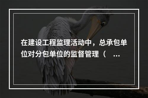 在建设工程监理活动中，总承包单位对分包单位的监督管理（　　