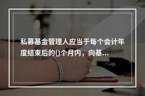 私募基金管理人应当于每个会计年度结束后的()个月内，向基金业