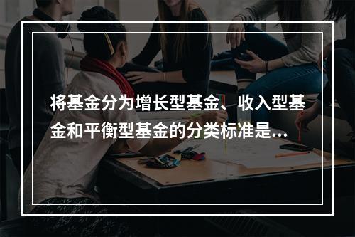 将基金分为增长型基金、收入型基金和平衡型基金的分类标准是（）