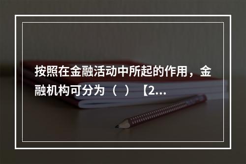 按照在金融活动中所起的作用，金融机构可分为（   ）【201