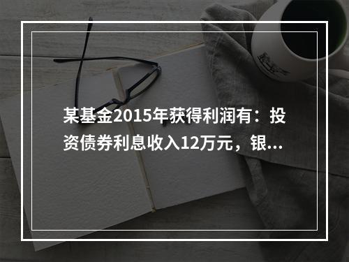 某基金2015年获得利润有：投资债券利息收入12万元，银行存